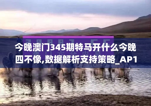 今晚澳門345期特馬開什么今晚四不像,數據解析支持策略_AP110.632