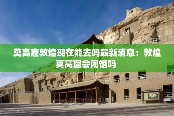 莫高窟敦煌現在能去嗎最新消息：敦煌莫高窟會閉館嗎 