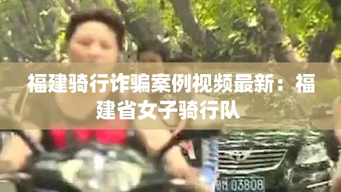 福建騎行詐騙案例視頻最新：福建省女子騎行隊 