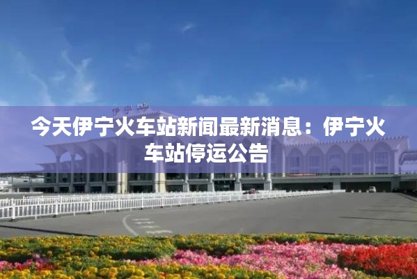 今天伊寧火車站新聞最新消息：伊寧火車站停運公告 