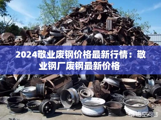 2024敬業廢鋼價格最新行情：敬業鋼廠廢鋼最新價格 