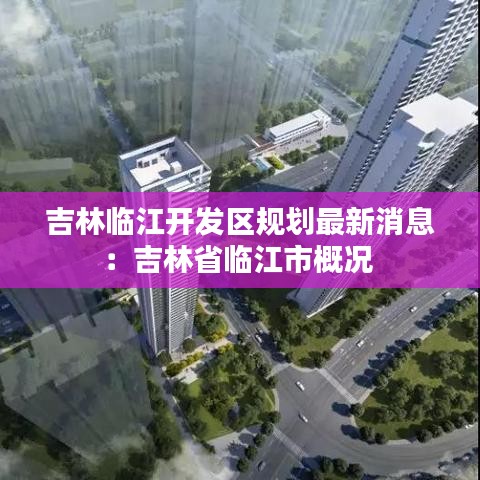 吉林臨江開發區規劃最新消息：吉林省臨江市概況 