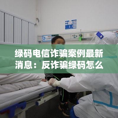 綠碼電信詐騙案例最新消息：反詐騙綠碼怎么弄 