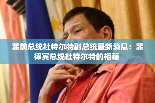 菲前總統杜特爾特副總統最新消息：菲律賓總統杜特爾特的祖籍 