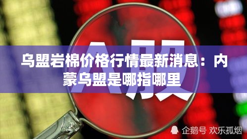 烏盟巖棉價格行情最新消息：內蒙烏盟是哪指哪里 