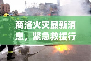 商洛火災最新消息，緊急救援行動與事故原因調查同步展開