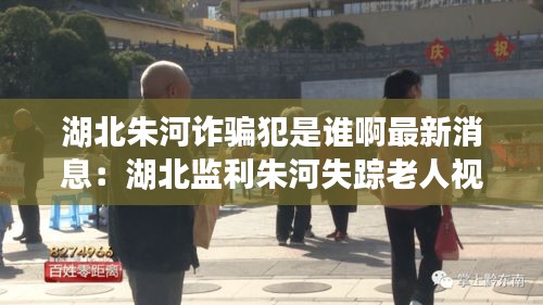湖北朱河詐騙犯是誰啊最新消息：湖北監利朱河失蹤老人視頻 