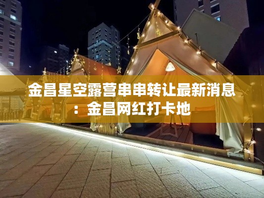 金昌星空露營串串轉讓最新消息：金昌網紅打卡地 
