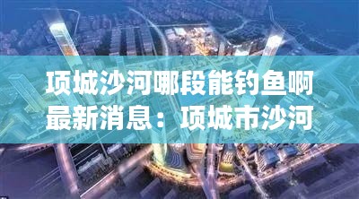 項城沙河哪段能釣魚啊最新消息：項城市沙河走廊效果圖 