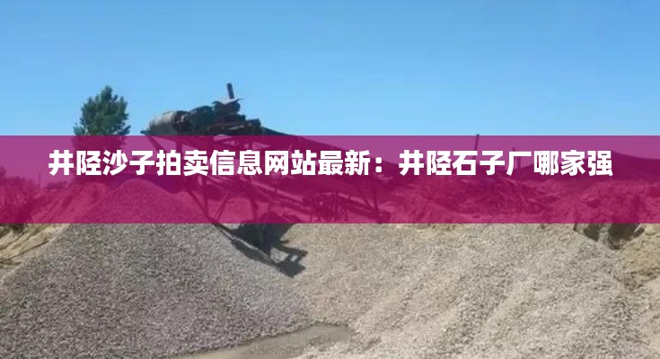 井陘沙子拍賣信息網站最新：井陘石子廠哪家強 