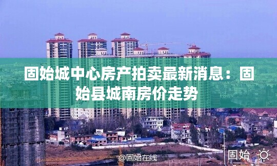 固始城中心房產拍賣最新消息：固始縣城南房價走勢 