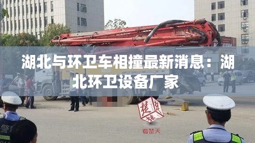 湖北與環衛車相撞最新消息：湖北環衛設備廠家 