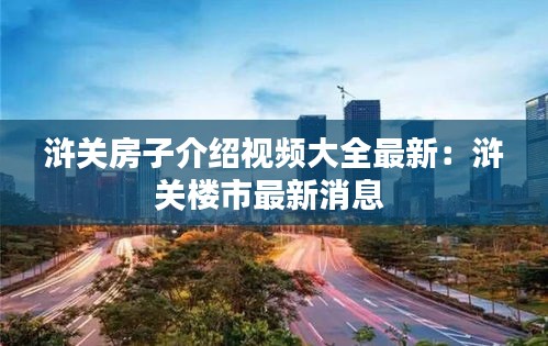 滸關(guān)房子介紹視頻大全最新：滸關(guān)樓市最新消息 