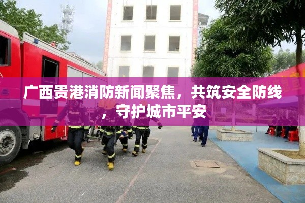 廣西貴港消防新聞聚焦，共筑安全防線，守護城市平安