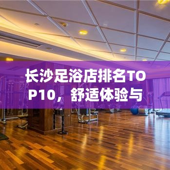 長沙足浴店排名TOP10，舒適體驗與服務并重，你值得擁有！