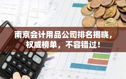 南京會計用品公司排名揭曉，權威榜單，不容錯過！