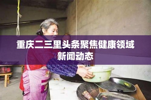 重慶二三里頭條聚焦健康領域新聞動態