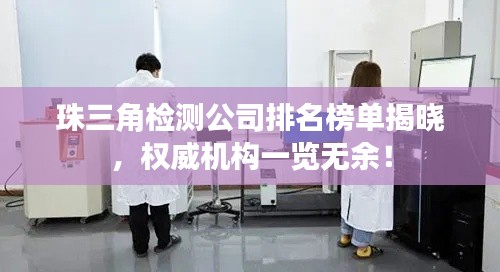 珠三角檢測公司排名榜單揭曉，權威機構一覽無余！