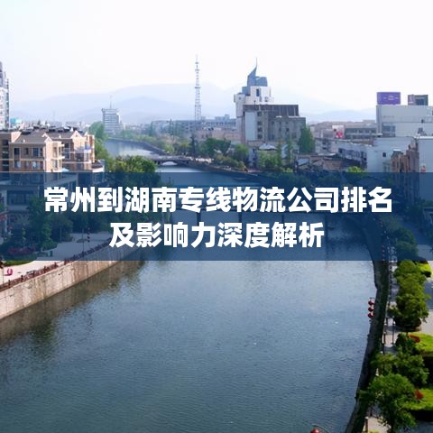常州到湖南專線物流公司排名及影響力深度解析