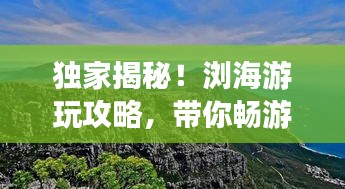 獨(dú)家揭秘！瀏海游玩攻略，帶你暢游美景勝地！