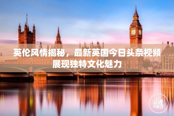 英倫風(fēng)情揭秘，最新英國今日頭條視頻展現(xiàn)獨(dú)特文化魅力