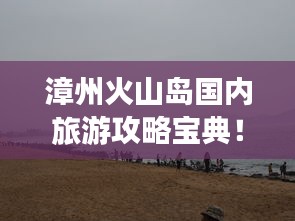 漳州火山島國內旅游攻略寶典！必玩景點一網打盡！