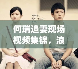 何瑞追妻現場視頻集錦，浪漫追逐與真摯情感的碰撞瞬間